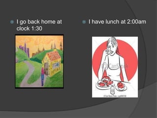  I go back home at
clock 1:30
 I have lunch at 2:00am
 