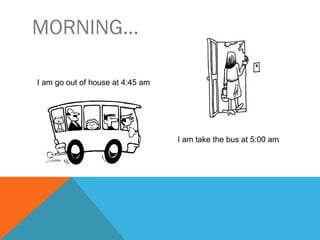 MORNING…
I go out of house at 4:45 am
I take the bus at 5:00 am
 
