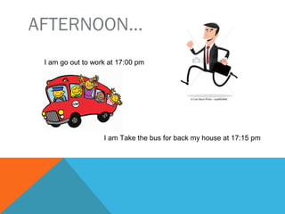 AFTERNOON…
I go out to work at 17:00 pm
I take the bus for back my house at 17:15 pm
 