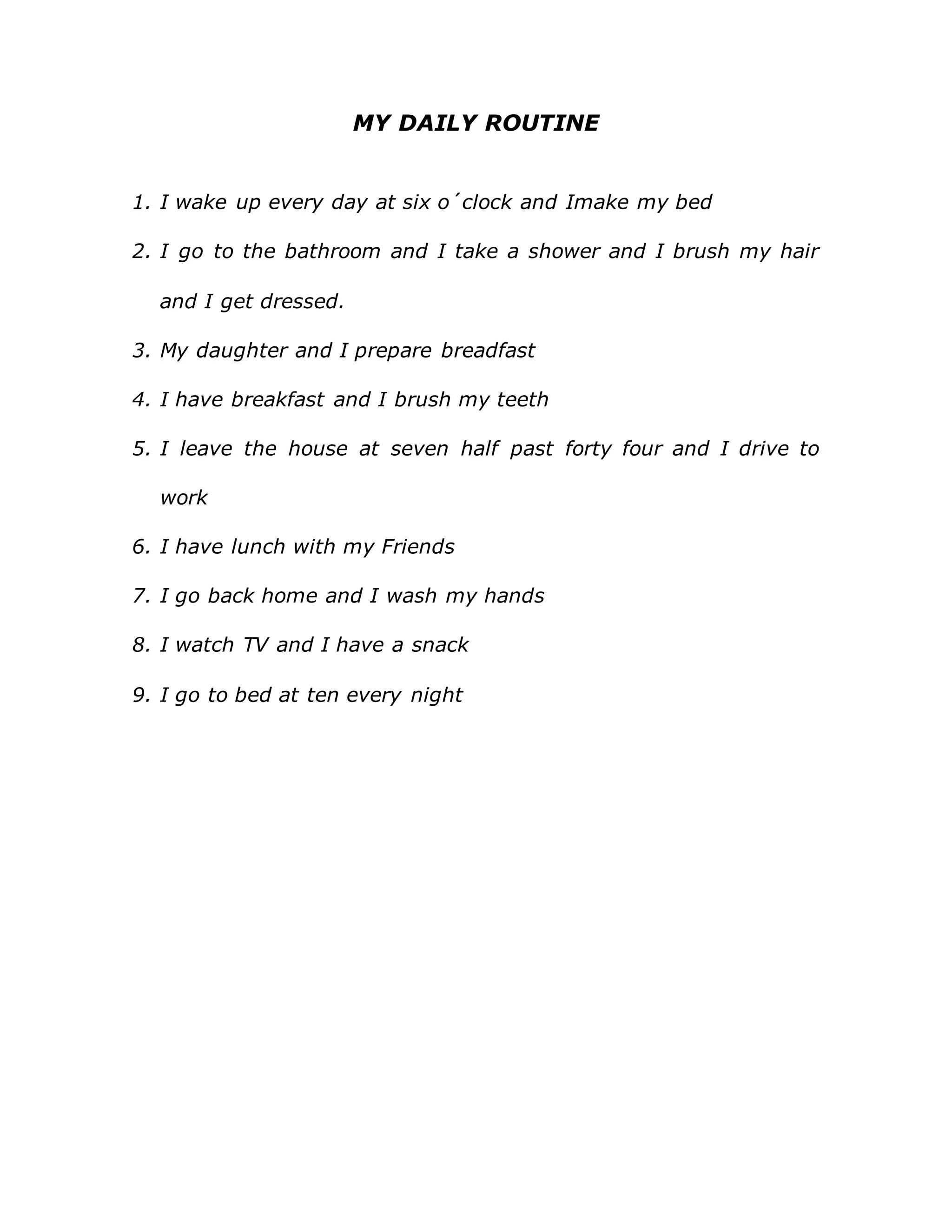 MY DAILY ROUTINE
1. I wake up every day at six o´clock and Imake my bed
2. I go to the bathroom and I take a shower and I brush my hair
and I get dressed.
3. My daughter and I prepare breadfast
4. I have breakfast and I brush my teeth
5. I leave the house at seven half past forty four and I drive to
work
6. I have lunch with my Friends
7. I go back home and I wash my hands
8. I watch TV and I have a snack
9. I go to bed at ten every night