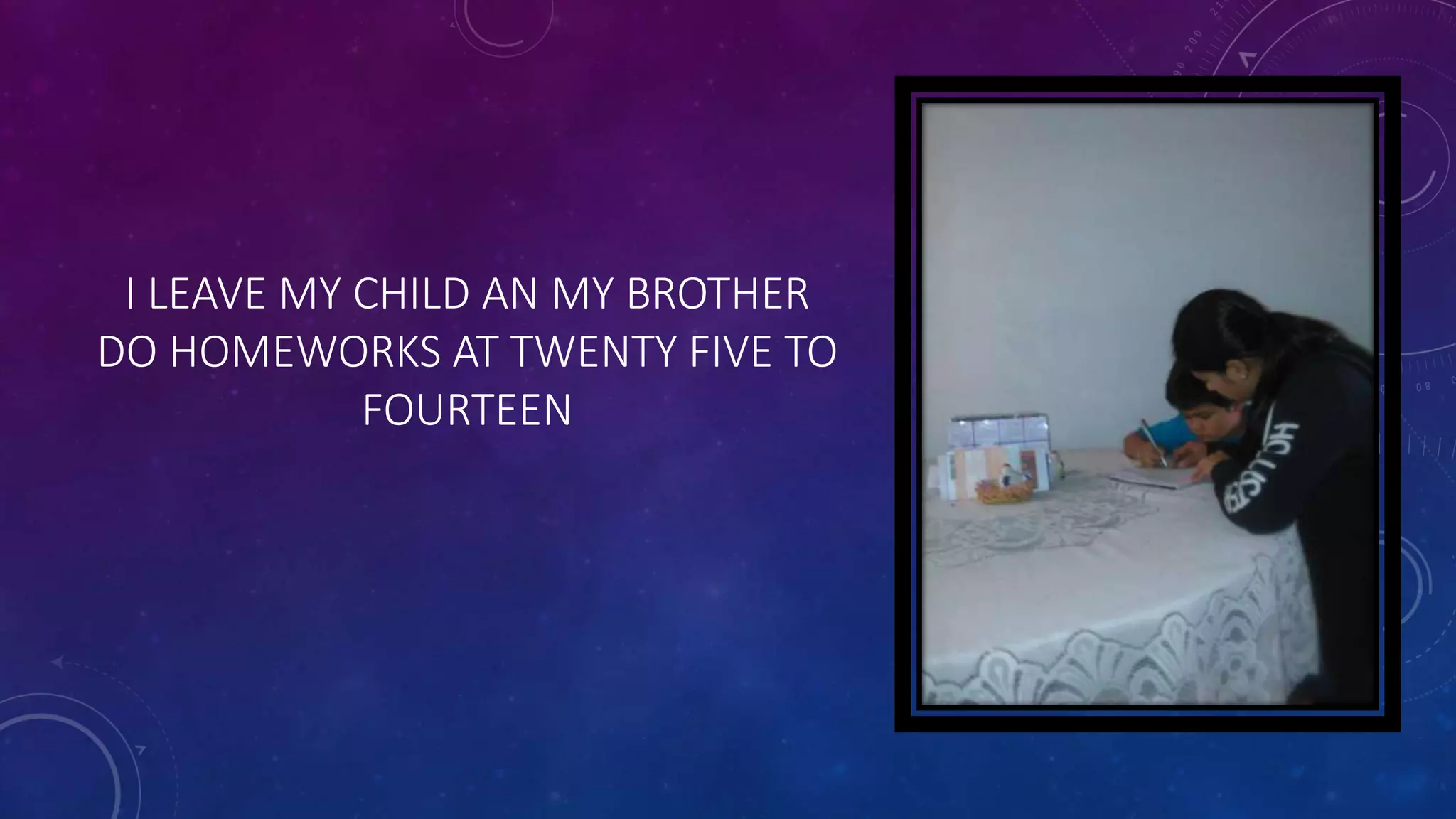 I LEAVE MY CHILD AN MY BROTHER
DO HOMEWORKS AT TWENTY FIVE TO
FOURTEEN
 