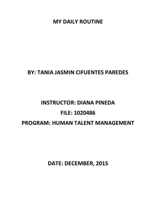 MY DAILY ROUTINE
BY: TANIA JASMIN CIFUENTES PAREDES
INSTRUCTOR: DIANA PINEDA
FILE: 1020486
PROGRAM: HUMAN TALENT MANAGEMENT
DATE: DECEMBER, 2015
 