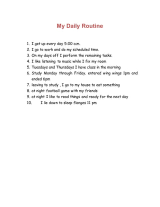 My Daily Routine
1. I get up every day 5:00 a.m.
2. I go to work and do my scheduled time.
3. On my days off I perform the remaining tasks.
4. I like listening to music while I fix my room
5. Tuesdays and Thursdays I have class in the morning
6. Study Monday through Friday. entered wing wings 1pm and
ended 6pm
7. leaving to study , I go to my house to eat something
8. at night football game with my friends
9. at night I like to read things and ready for the next day
10. I lie down to sleep flanges 11 pm
 