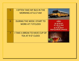 5 I OFTEN TAKE MY BUS IN THE
MORNING AT 6:17 AM
6 DURING THE WEEK I START TO
WORK AT 7 O’CLOCK
7 I TAKE A BREAK TO HAVE CUP OF
TEA AT 9 O’ CLOCK
 