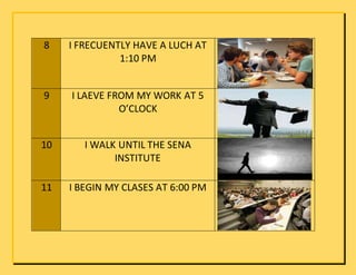 8 I FRECUENTLY HAVE A LUCH AT
1:10 PM
9 I LAEVE FROM MY WORK AT 5
O’CLOCK
10 I WALK UNTIL THE SENA
INSTITUTE
11 I BEGIN MY CLASES AT 6:00 PM
 