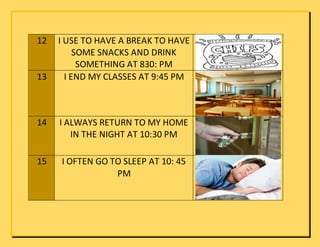 12 I USE TO HAVE A BREAK TO HAVE
SOME SNACKS AND DRINK
SOMETHING AT 830: PM
13 I END MY CLASSES AT 9:45 PM
14 I ALWAYS RETURN TO MY HOME
IN THE NIGHT AT 10:30 PM
15 I OFTEN GO TO SLEEP AT 10: 45
PM
 