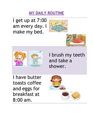 MY DAILY ROUTINE
I get up at 7:00
am every day. I
make my bed.
I brush my teeth
and take a
shower.
I have butter
toasts coffee
and eggs for
breakfast at
8:00 am.
 