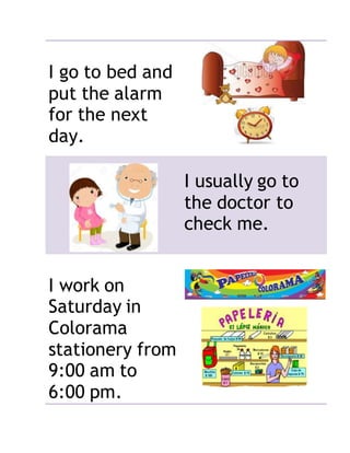 I go to bed and
put the alarm
for the next
day.
I usually go to
the doctor to
check me.
I work on
Saturday in
Colorama
stationery from
9:00 am to
6:00 pm.
 