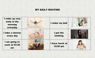 MY DAILY ROUTINE
I wake up very
early in the
morning
everyday
I make my bed
I take a shower
every day
I put the
clothing
I am going to
work at 07:30
am
I have lunch at
12:30 pm
 