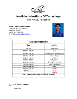 North India Institute Of Technology
NIIT Hostel, Najibabad
Name - RiteshKumar Bhanu.
Course- B.Tech (CS&E) 4th yr
Room No- NH203
Mobile No-7248805346
Email- Bhanu.niit.nbd@gmail.com
StudentSign
My Daily Routine
Time Activity
5:00 AM Wake up call
05:00 AM - 6:15 AM Study
6:20 AM- 6:50 AM College Ground (Morning Walk)
7:00 AM -8:00 AM Wash n change
8:00 AM-8:25 AM Breakfast
9:20 AM -4:30PM College hours
4.30 PM -5 :00 PM Evening Refreshment
5:00 PM -6:50 PM Game /TV /Market
7:30 PM - 8:30 PM Study
8:30 PM - 9:35 PM Dinner
10:00 PM -......... Study
Light Off
Note :- Sunday Will be Depend On Our Work Or Mood :
 