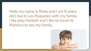 Hello my name is Reda and I am 9 years
old.I live in Les Roquetes with my family.
I like play football and I like to travel to
Morocco to see my family.