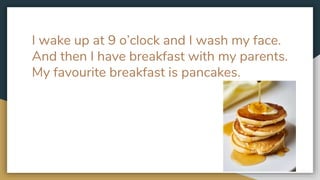 I wake up at 9 o’clock and I wash my face.
And then I have breakfast with my parents.
My favourite breakfast is pancakes.