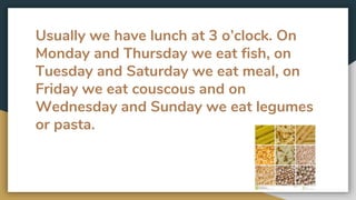 Usually we have lunch at 3 o’clock. On
Monday and Thursday we eat fish, on
Tuesday and Saturday we eat meal, on
Friday we eat couscous and on
Wednesday and Sunday we eat legumes
or pasta.