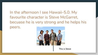 In the afternoon I see Hawaii-5.0. My
favourite character is Steve McGarret,
becuase he is very strong and he helps his
peers.
This is Steve