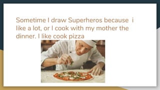Sometime I draw Superheros because i
like a lot, or I cook with my mother the
dinner. I like cook pizza