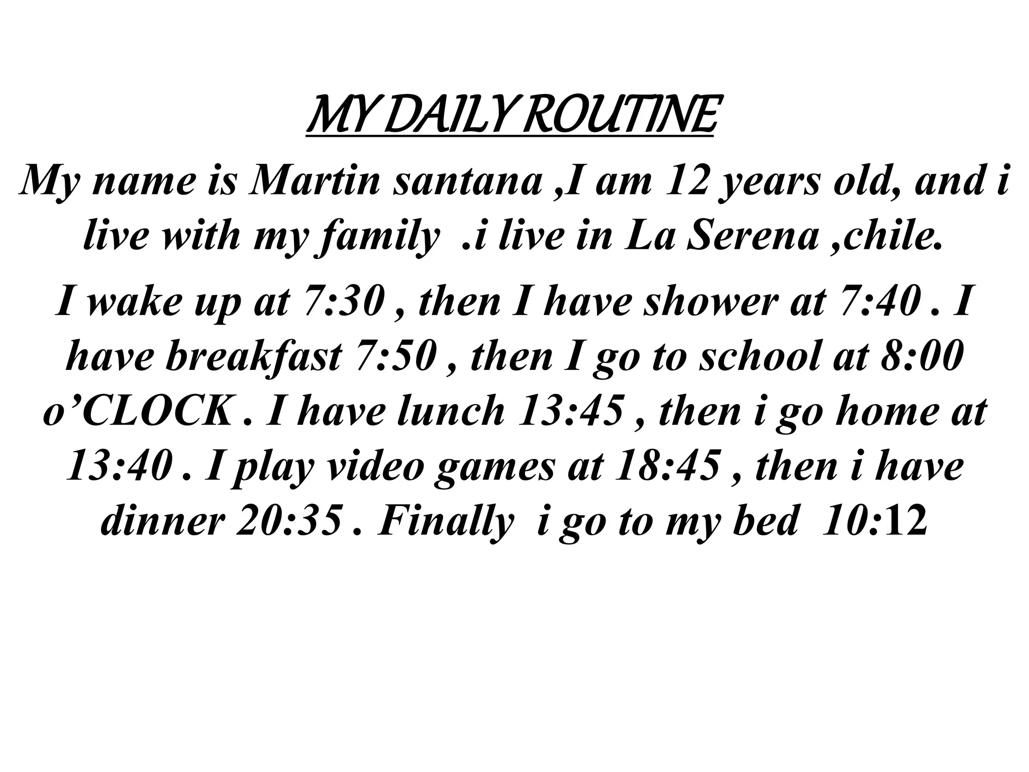 MYDAILYROUTINE
My name is Martin santana ,I am 12 years old, and i
live with my family .i live in La Serena ,chile.
I wake up at 7:30 , then I have shower at 7:40 . I
have breakfast 7:50 , then I go to school at 8:00
o’CLOCK . I have lunch 13:45 , then i go home at
13:40 . I play video games at 18:45 , then i have
dinner 20:35 . Finally i go to my bed 10:12
 