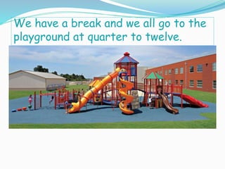 We have a break and we all go to the
playground at quarter to twelve.
 