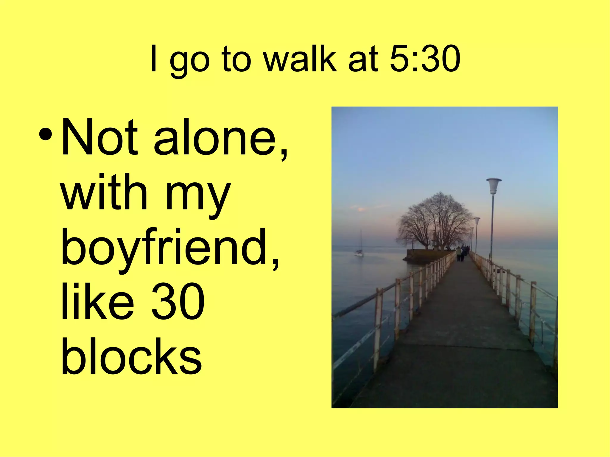 I go to walk at 5:30 Not alone, with my boyfriend, like 30 blocks
