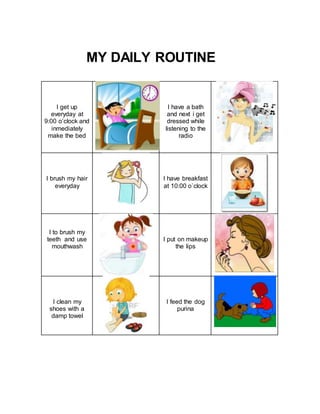 MY DAILY ROUTINE
I get up
everyday at
9:00 o’clock and
inmediately
make the bed
I have a bath
and next i get
dressed while
listening to the
radio
I brush my hair
everyday
I have breakfast
at 10:00 o`clock
I to brush my
teeth and use
mouthwash
I put on makeup
the lips
I clean my
shoes with a
damp towel
I feed the dog
purina
 