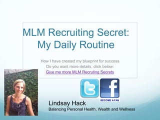 MLM Recruiting Secret:
  My Daily Routine
   How I have created my blueprint for success
     Do you want more details, click below:
     Give me more MLM Recruting Secrets




       Lindsay Hack
       Balancing Personal Health, Wealth and Wellness
 