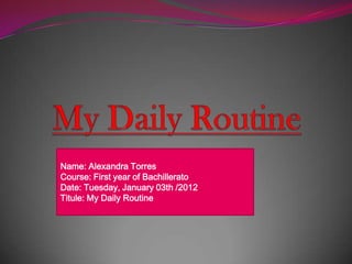 Name: Alexandra Torres
Course: First year of Bachillerato
Date: Tuesday, January 03th /2012
Titule: My Daily Routine
 