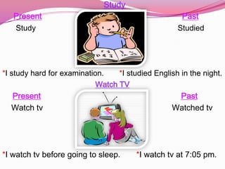 Study
   Present                                           Past
   Study                                            Studied




*I study hard for examination.    *I studied English in the night.
                            Watch TV
    Present                                          Past
   Watch tv                                       Watched tv




*I watch tv before going to sleep.      *I watch tv at 7:05 pm.
 