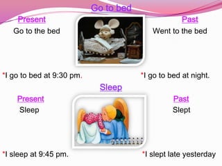Go to bed
    Present                                       Past
   Go to the bed                          Went to the bed




*I go to bed at 9:30 pm.               *I go to bed at night.
                            Sleep
    Present                                      Past
    Sleep                                        Slept




*I sleep at 9:45 pm.                   *I slept late yesterday
 