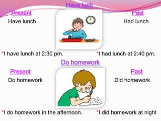 Have luch
   Present                                           Past
  Have lunch                                       Had lunch




*I have lunch at 2:30 pm.               *I had lunch at 2:40 pm.
                        Do homework
   Present                                           Past
  Do homework                                  Did homework




*I do homework in the afternoon.        *I did homework at night
 