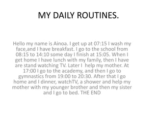 MY DAILY ROUTINES.

Hello my name is Ainoa. I get up at 07:15 I wash my
 face,and I have breakfast. I go to the school from
 08:15 to 14:10 some day I finish at 15:05. When I
 get home I have lunch with my family, then I have
 are stand watching TV. Later I help my mother. At
    17:00 I go to the academy, and then I go to
  gymnastics from 19:00 to 20:30. After that I go
home and I dinner, watchTV, a shower and help my
mother with my younger brother and then my sister
             and I go to bed. THE END
 