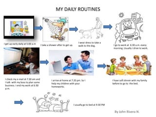 MY DAILY ROUTINES 
By John Rivera N. 
I get up early daily at 5:00 a.m I take a shower after to get up. 
I wear dress to take a 
walk to the dog. I go to work at 6:30 a.m. every 
morning. Usually I drive to work. 
I check my e-mail at 7:30 am and 
I talk with my boss to plan some 
business. I end my work at 6:30 
p.m. 
I arrive at home at 7:20 pm. So I 
help my children with your 
homeworks. 
I have soft dinner with my family 
before to go to the bed. 
I usually go to bed at 9:30 PM 

