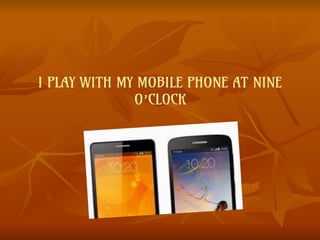 I PLAY WITH MY MOBILE PHONE AT NINE
O’CLOCK
 