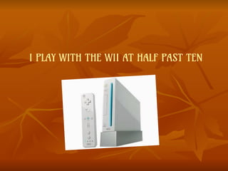 I PLAY WITH THE WII AT HALF PAST TEN
 