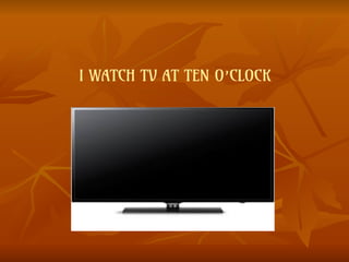 I WATCH TV AT TEN O’CLOCK
 