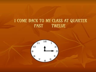 I COME BACK TO MY CLASS AT QUARTER
PAST TWELVE
 