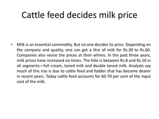 Cattle feed decides milk price
• Milk is an essential commodity. But no one decides its price. Depending on
the company and quality, one can get a litre of milk for Rs.30 to Rs.60.
Companies also revise the prices at their whims. In the past three years,
milk prices have increased six times. The hike is between Rs.8 and Rs.10 in
all segments—full cream, toned milk and double toned milk. Analysts say
much of this rise is due to cattle feed and fodder that has become dearer
in recent years. Today cattle feed accounts for 60-70 per cent of the input
cost of the milk.
 
