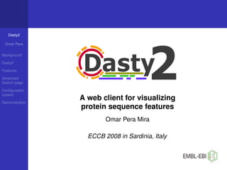 Dasty2

 Omar Pera

Background

Dasty2

Features

Advanced
Search page

Conﬁguration
system
                A web client for visualizing
Demonstration
                protein sequence features
                        Omar Pera Mira

                  ECCB 2008 in Sardinia, Italy
 