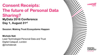 Consent Receipts:
The future of Personal Data
Sharing?
MyData 2016 Conference
Day 1, August 31st, Helsinki
Session: Making Trust Ecosystems Happen
Michele Nati
Lead Technologist Personal Data and Trust
Digital Catapult, London
@michelenati
 