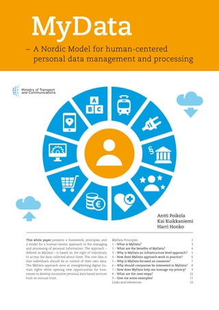 MyData
Antti Poikola
Kai Kuikkaniemi
Harri Honko
This white paper presents a framework, principles, and
a model for a human-centric approach to the managing
and processing of personal information. The approach –
defined as MyData – is based on the right of individuals
to access the data collected about them. The core idea is
that individuals should be in control of their own data.
The MyData approach aims at strengthening digital hu-
man rights while opening new opportunities for busi-
nesses to develop innovative personal data based services
built on mutual trust.
– 	A Nordic Model for human-centered
	 personal data management and processing
MyData Principles	 2
1 –	What is MyData?	3
2 –	What are the benefits of MyData?	4
3 –	Why is MyData an infrastructure level approach?	5
4 –	How does MyData approach work in practice?	6
5 –	Why is MyData focused on consents?	7
6 –	Why should companies be interested in MyData?	8
7 –	How does MyData help me manage my privacy?	9
8 –	What are the next steps?	10
9 –	Give me some examples! 	11
Links and references	 12
 