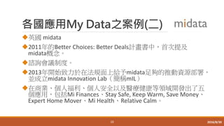 各國應用My Data之案例(二)
英國 midata
2011年的Better Choices: Better Deals計畫書中，首次提及
midata概念。
諮詢會議制度。
2013年開始致力於在法規面上給予midata足夠的推動資源部署，
並成立midata Innovation Lab（簡稱mIL）
在商業、個人福利、個人安全以及醫療健康等領域開發出了五
個應用，包括Mi Finances、Stay Safe, Keep Warm, Save Money、
Expert Home Mover、Mi Health、Relative Calm。
10 2016/8/30
 