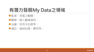 有潛力發展My Data之領域
能源：用電之數據。
醫療：個人醫療資料。
金融：信用卡記錄等。
通信：通話紀錄、費用等。
14 2016/8/30
 