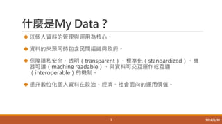 什麼是My Data？
以個人資料的管理與運用為核心。
資料的來源同時包含民間組織與政府。
保障隱私安全、透明（transparent）、標準化（standardized）、機
器可讀（machine readable）、與資料可交互運作或互通
（interoperable）的機制。
提升數位化個人資料在政治、經濟、社會面向的運用價值。
3 2016/8/30
 