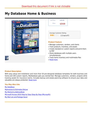 Download this document if link is not clickable


My Database Home & Business
                                                                List Price :   $39.99

                                                                    Price :
                                                                               $29.89



                                                              Average Customer Rating

                                                                                2.3 out of 5



                                                          Product Feature
                                                          q   Manage customers, vendors, and clients
                                                          q   Track products, inventory, and assets
                                                          q   Create standard or custom reports and print them
                                                              to PDF
                                                          q   Share databases with multiple users
                                                              simultaneously
                                                          q   Track home inventory and multimedia files
                                                          q   Read more




Product Description
With easy setup and installation and more than 50 pre-designed database templates for both business and
home and 100 custom reports, MyDatabase gets you started fast. Manage customers, vendors, projects while
tracking assets for insurance claims. Includes backup and estate planning software to ensure your data and
valuables are always protected. Read more

You May Also Like
My DataBase
MyInvoices & Estimates Deluxe
My MailList & AddressBook
Microsoft Access 2010 Step by Step (Step By Step (Microsoft))
My Mail List and Postage Saver
 