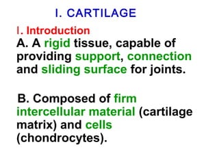 I . C A R CTaILrtAilaGgEe 
Ⅰ. Introduction 
A. A rigid tissue, capable of 
providing support, connection 
and sliding surface for joints. 
B. Composed of firm 
intercellular material (cartilage 
matrix) and cells 
(chondrocytes). 
 