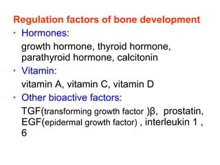 Regulation factors of bone development 
• Hormones: 
growth hormone, thyroid hormone, 
parathyroid hormone, calcitonin 
• Vitamin: 
vitamin A, vitamin C, vitamin D 
• Other bioactive factors: 
TGF(transforming growth factor )β, prostatin, 
EGF(epidermal growth factor)], interleukin 1 , 
6 
 