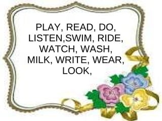 PLAY, READ, DO,
LISTEN,SWIM, RIDE,
   WATCH, WASH,
MILK, WRITE, WEAR,
       LOOK,
 