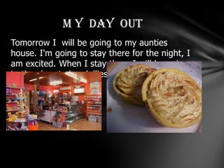 M Y DAY OUT
Tomorrow I will be going to my aunties
house. I'm going to stay there for the night, I
am excited. When I stay there I will be going
to the shop to buy lollies and pies and chips.
 