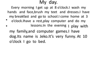 My day.
Every morning I get up at 8 o’clock.I wash my
hands and face,brush my teet and dresses.I have
my breakfast and go to school.I come home at 3
o’clock.Ihave a rest,play computer and do my
lessons.In the evening
•
• I play with
my family,and computer games.I have
dog.Its name is Jeko.It’s very funny. At 10
o’clock I go to bed.
 