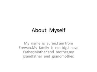 About Myself
My name is Suren.I am from
Erewan.My family is not big.I have
Father,Mother and brother,my
grandfather and grandmother.
 