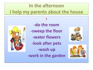 In the afternoon
I help my parents about the house
I
-do the room
-sweep the floor
-water flowers
-look after pets
-wash up
-work in the garden
 