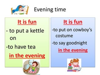 Evening time
It is fun
- to put a kettle
on
-to have tea
in the evening
It is fun
-to put on cowboy’s
costume
-to say goodnight
in the evening
 